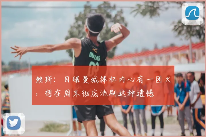 赖斯：目睹曼城捧杯内心有一团火，想在周末彻底洗刷这种遗憾
