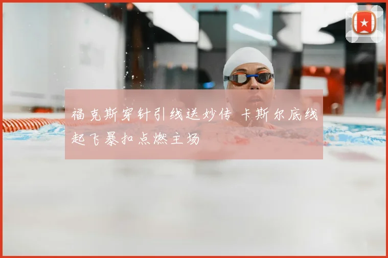 福克斯穿针引线送妙传 卡斯尔底线起飞暴扣点燃主场