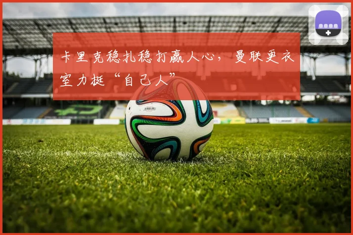 卡里克稳扎稳打赢人心，曼联更衣室力挺“自己人”