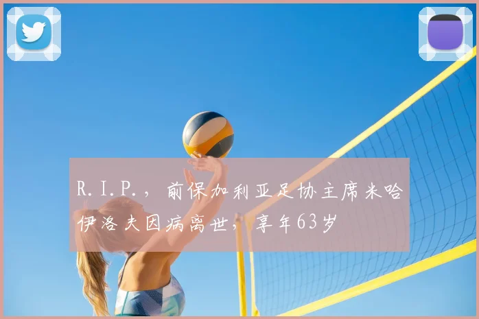 R.I.P.，前保加利亚足协主席米哈伊洛夫因病离世，享年63岁