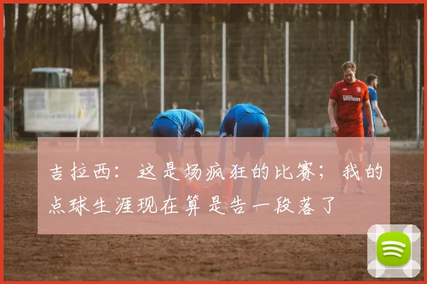 吉拉西：这是场疯狂的比赛；我的点球生涯现在算是告一段落了