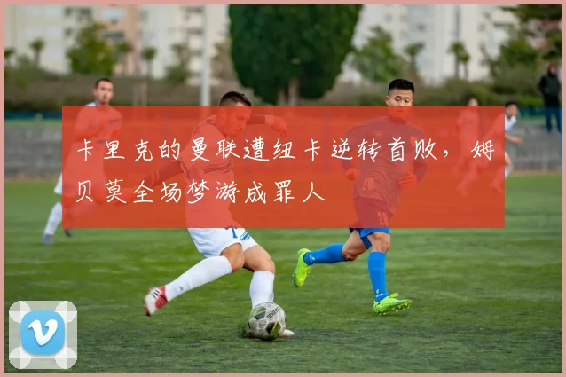 卡里克的曼联遭纽卡逆转首败，姆贝莫全场梦游成罪人