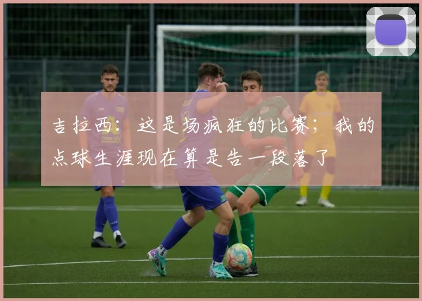 吉拉西：这是场疯狂的比赛；我的点球生涯现在算是告一段落了