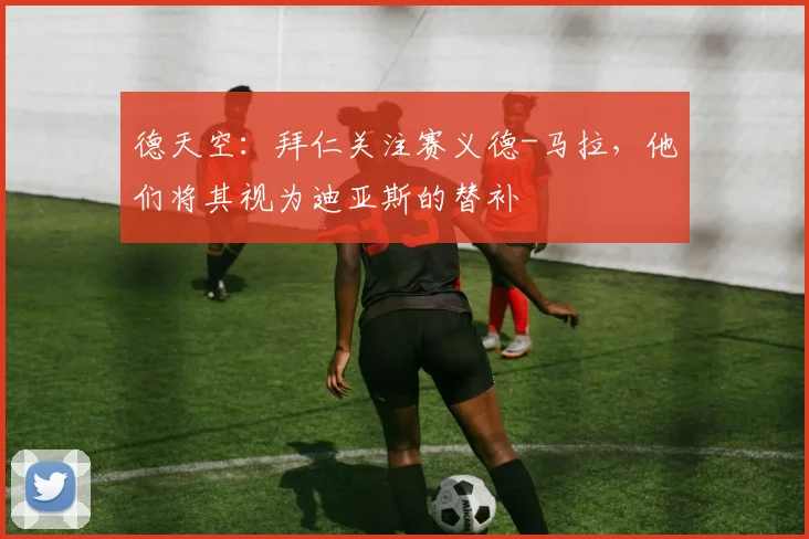 德天空：拜仁关注赛义德-马拉，他们将其视为迪亚斯的替补