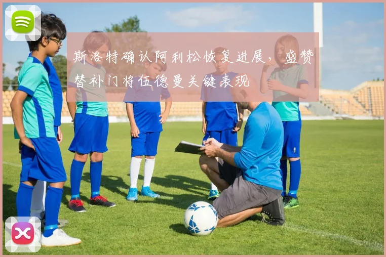 斯洛特确认阿利松恢复进展，盛赞替补门将伍德曼关键表现
