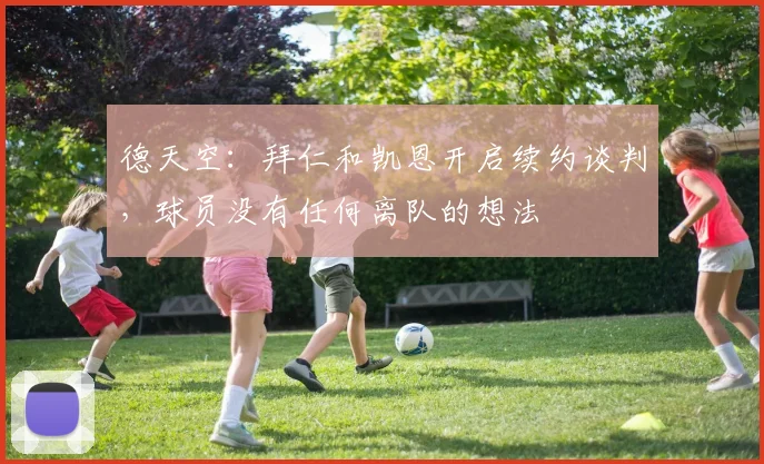 德天空：拜仁和凯恩开启续约谈判，球员没有任何离队的想法