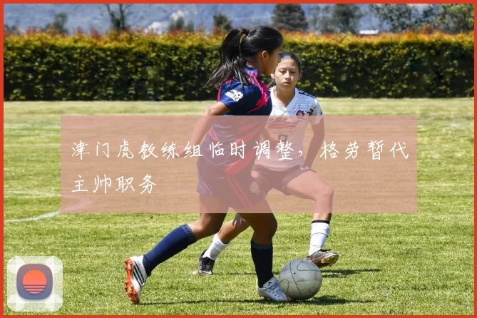津门虎教练组临时调整，格劳暂代主帅职务
