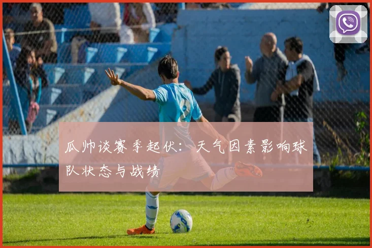 瓜帅谈赛季起伏：天气因素影响球队状态与战绩