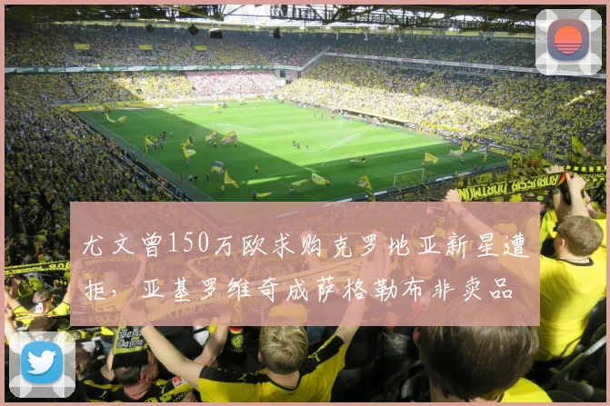 尤文曾150万欧求购克罗地亚新星遭拒，亚基罗维奇成萨格勒布非卖品