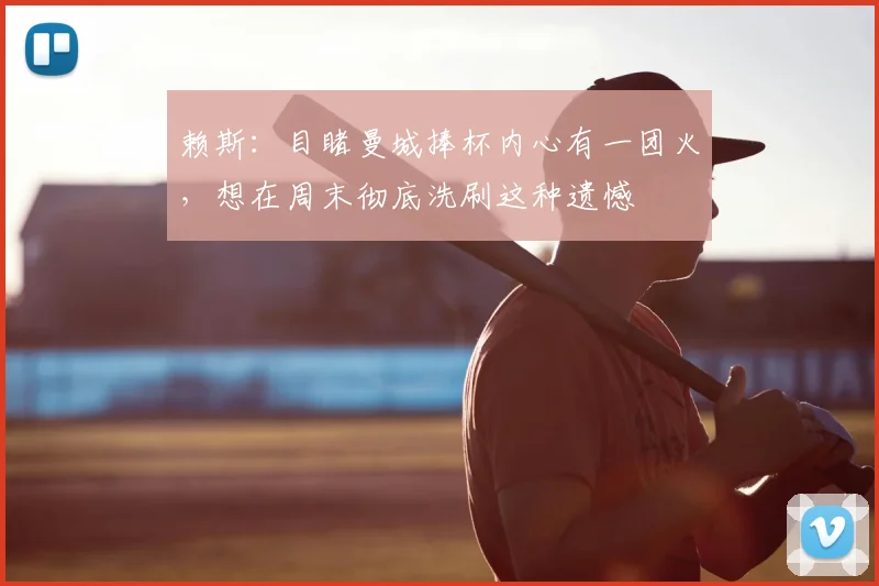 赖斯：目睹曼城捧杯内心有一团火，想在周末彻底洗刷这种遗憾