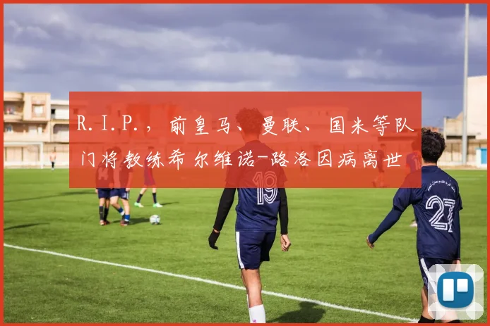 R.I.P.，前皇马、曼联、国米等队门将教练希尔维诺-路洛因病离世