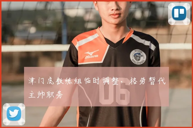 津门虎教练组临时调整，格劳暂代主帅职务