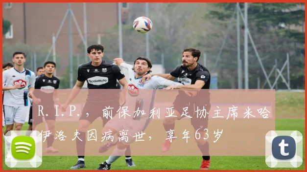 R.I.P.，前保加利亚足协主席米哈伊洛夫因病离世，享年63岁